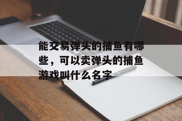 能交易弹头的捕鱼有哪些，可以卖弹头的捕鱼游戏叫什么名字