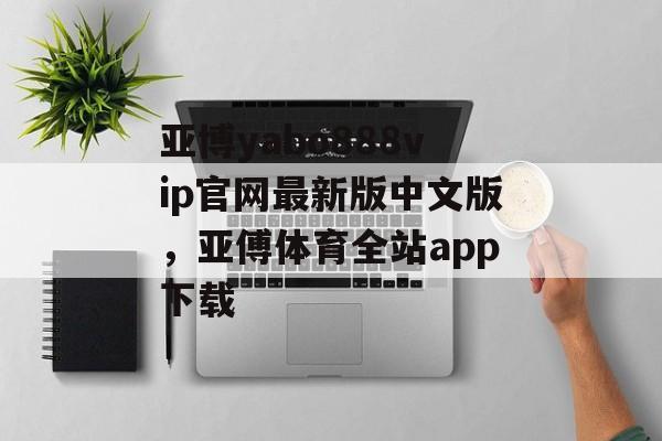 亚博yabo888vip官网最新版中文版，亚傅体育全站app下载